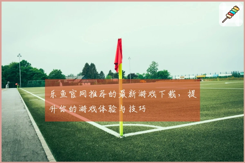 乐鱼官网推荐的最新游戏下载，提升你的游戏体验与技巧