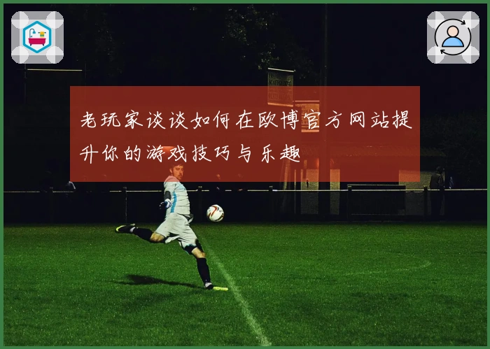 老玩家谈谈如何在欧博官方网站提升你的游戏技巧与乐趣