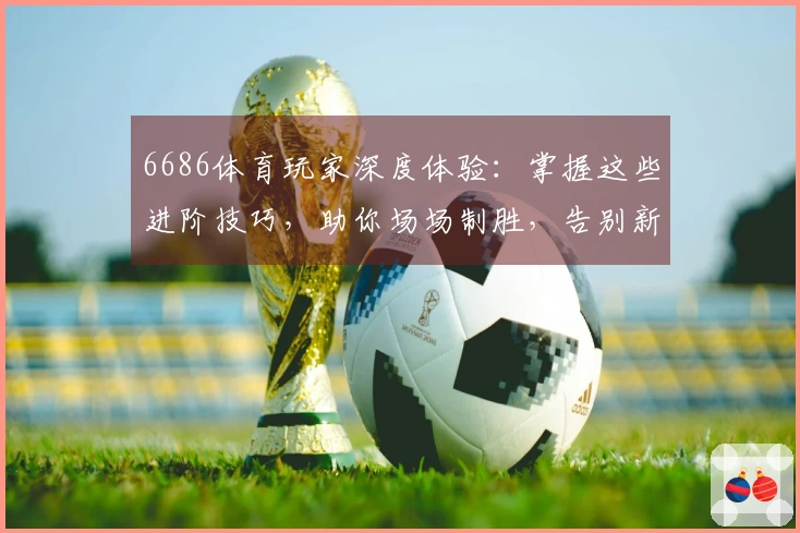 6686体育玩家深度体验：掌握这些进阶技巧，助你场场制胜，告别新手迷茫