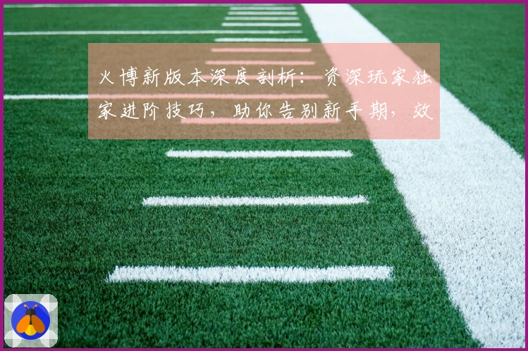 火博新版本深度剖析：资深玩家独家进阶技巧，助你告别新手期，效率收益最大化