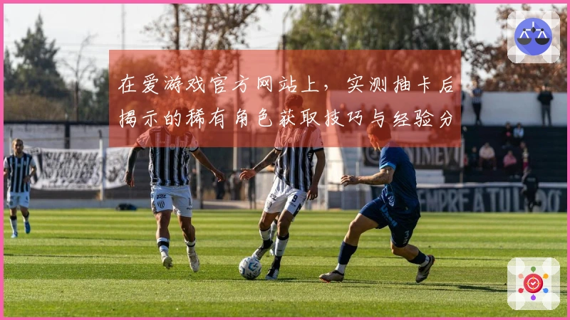 在爱游戏官方网站上，实测抽卡后揭示的稀有角色获取技巧与经验分享