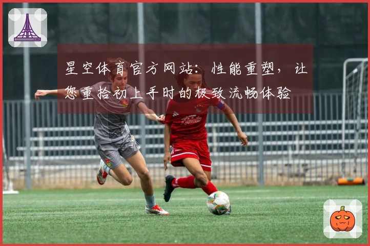 星空体育官方网站：性能重塑，让您重拾初上手时的极致流畅体验