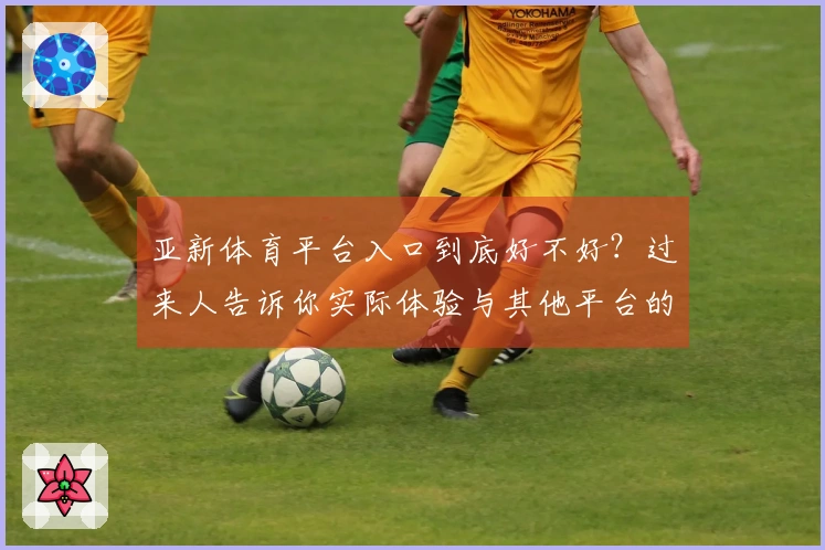 亚新体育平台入口到底好不好？过来人告诉你实际体验与其他平台的差异