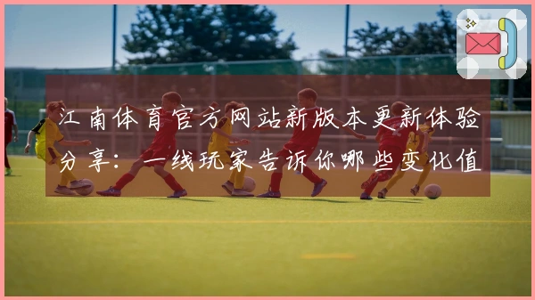 江南体育官方网站新版本更新体验分享：一线玩家告诉你哪些变化值得关注