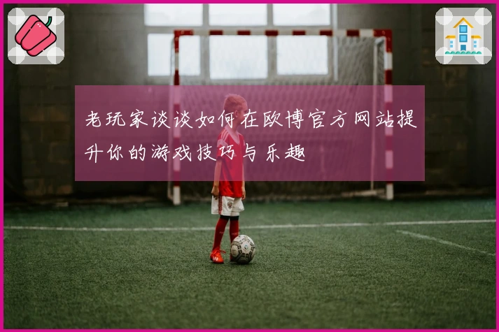 老玩家谈谈如何在欧博官方网站提升你的游戏技巧与乐趣