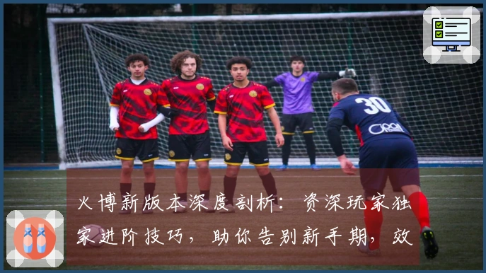 火博新版本深度剖析：资深玩家独家进阶技巧，助你告别新手期，效率收益最大化